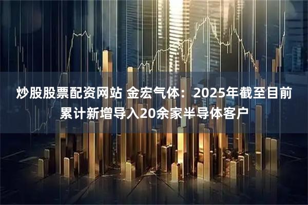 炒股股票配资网站 金宏气体：2025年截至目前累计新增导入20余家半导体客户